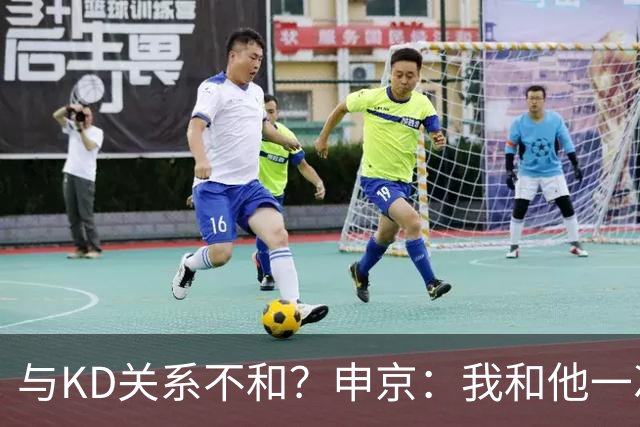 与KD关系不和？申京：我和他一次架都没吵过 我们一直在交流
