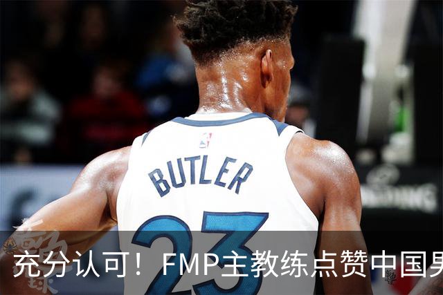 充分认可！FMP主教练点赞中国男篮1人，并伸出了橄榄枝