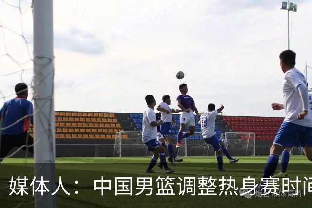 媒体人：中国男篮调整热身赛时间是为了方便留洋球员归来参赛