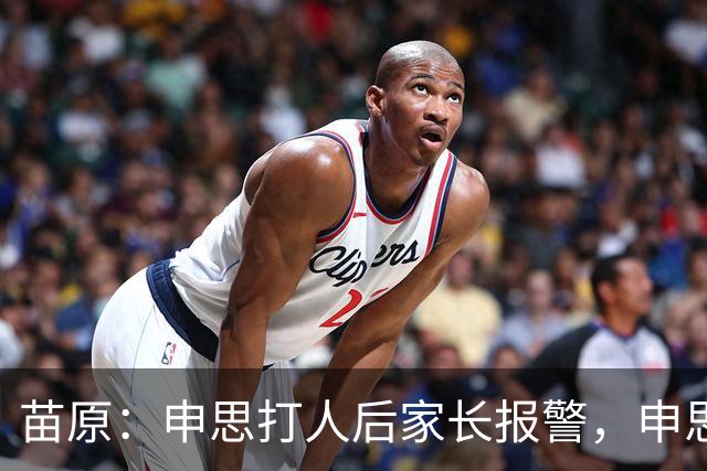 苗原：申思打人后家长报警，申思否认打骂，俱乐部协商后视频下架
