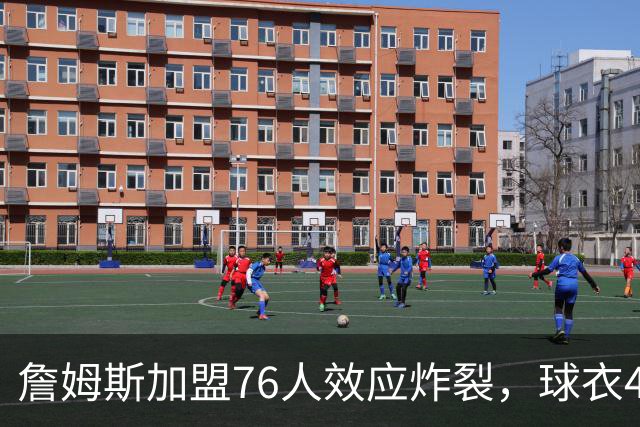 詹姆斯加盟76人效应炸裂，球衣48小时创销售纪录，费城物价门票暴涨4倍