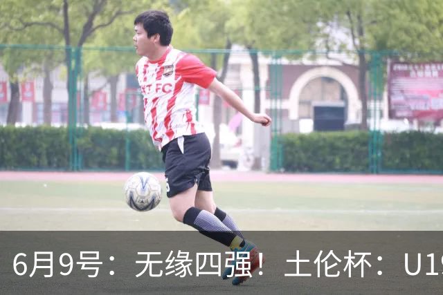 6月9号：无缘四强！土伦杯：U19国足0-3突尼斯U23，杨展彭染红+送点